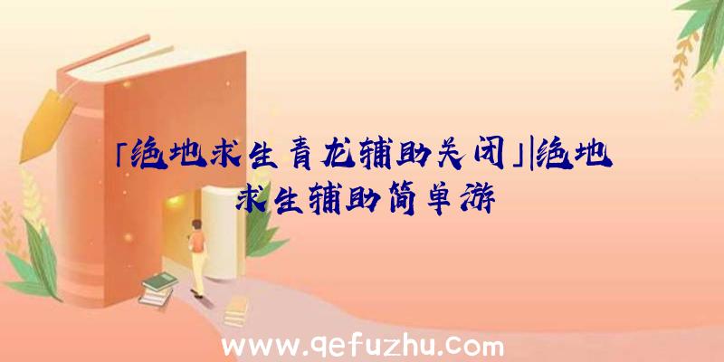 「绝地求生青龙辅助关闭」|绝地求生辅助简单游